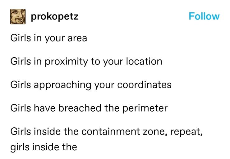 prokopetz: Girls in your area
Girls in proximity to your location
Girls approaching your coordinates
Girls have breached the perimeter
Girls inside the containment zine, repeat, girls inside the