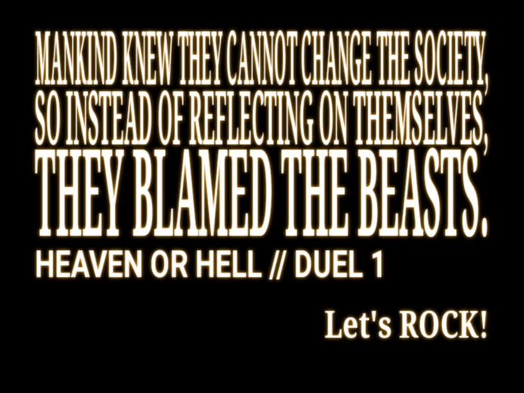 Mankind knew they cannot change the society,
so instead of reflecting on themselves,
they blamed the Beasts.

HEAVEN OR HELL // DUEL 1

Let's ROCK!